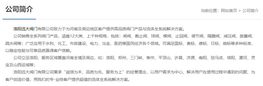 洛陽(yáng)遠大閥門(mén)主營(yíng)閥門(mén)閘閥,截止閥,球閥,蝶閥,止回閥,調節閥,隔膜閥,減壓閥,旋塞閥,疏水閥等12大類(lèi).廣泛用于水利,化工,市政建設,電力等領(lǐng)域.服務(wù)于洛陽(yáng),鄭州,三門(mén)峽,焦作,平頂山,許昌,濟源,南陽(yáng),駐馬店,信陽(yáng),漯河,靈寶及山西運城等地;為河南及周邊客戶(hù)提供高品質(zhì)閥門(mén)與流體全系統解決方案. 洛陽(yáng)遠大閥門(mén)主營(yíng)閥門(mén)閘閥,截止閥,球閥,蝶閥,止回閥,調節閥,隔膜閥,減壓閥,旋塞閥,疏水閥等12大類(lèi).廣泛用于水利,化工,市政建設,電力等領(lǐng)域.服務(wù)于洛陽(yáng),鄭州,三門(mén)峽,焦作,平頂山,許昌,濟源,南陽(yáng),駐馬店,信陽(yáng),漯河,靈寶及山西運城等地;為河南及周邊客戶(hù)提供高品質(zhì)閥門(mén)與流體全系統解決方案.